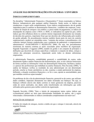 ANÁLISE DAS DEMONSTRAÇÕES FINANCEIRAS / CONTÁBEIS

ÍNDICES COMPLEMENTARES

Na disciplina “Administração Financeira e Orçamentária I” foram examinados os Índices
Básicos, indispensáveis para qualquer análise financeira. Sendo assim, os índices que
estudaremos a seguir serão complementares. Esses índices complementares são de grande
importância para se analisar as demonstrações financeiras / contábeis das empresas, como:
o índice de rotação de estoques e de créditos e o prazo médio de pagamentos, os índices de
desempenho da empresa como o ROA e o ROE, os indicadores de capital de giro, enfim
índices que têm influência direta no controle interno impactando diretamente nas tomadas
de decisões dos gestores, importante frisar que tais decisões são influenciadas pelo modelo
de gestão adotado. Os procedimentos internos também fazem parte do meio do controle
organizacional e podem ser entendidas como, “conjunto das normas e procedimentos e de
controles internos formais estabelecidos com o propósito de padronizar o comportamento
administrativo” (NASCIMENTO E REGINATO, 2006). Ou seja, tais procedimentos
monitoram de maneira continua as ações executadas pelos membros da organização.
Segundo Figueiredo e Caggiano (2006), modelo de gestão é um conjunto de princípios e
definições que decorrem de crenças especificas e traduzem o conjunto de idéias, crenças e
valores dos principais executivos, impactando assim todos os demais subsistemas
empresariais.

A administração financeira, contabilidade gerencial e contabilidade de custos, estão
diretamente ligada a análise financeira das demonstrações, pois, se tais ciências fornecerem
de forma coerente as informações vistas nas demonstrações financeiras, facilitara a analise
e o parecer dos profissionais que trabalham na analise financeira. Para Savytzky (2006), “a
análise de balanços verifica os resultados de uma administração em um determinado
período, conclui se foram satisfatórios ou não, examina o estado patrimonial da empresa,
definindo a situação econômico-financeira e, se for o caso, aponta as anormalidades, para
que medidas corretivas sejam tomadas”.

Os problemas do dia a dia da administração financeira, gerencial ou de custos, que utilizam
dados contábeis, impactam diretamente nos dados mostradas nos balanços. Ou seja, os
balanços refletem através dos dados corretos os tratos gerenciais da empresa, passiveis
então de serem analisados, tais dados serão transformados em informações que serão
utilizados pelos gestores para melhor controle da organização.

Segundo Savytzky (2006) “Sem o intuito de menosprezar tantos outros índices que
eventualmente podem ser úteis para determinadas finalidades de análise, são a seguir
relacionados e demonstrados os índices considerados complementares de maior uso”.

ROTAÇÃO DE ESTOQUES

O índice de rotação de estoques, mostra a média em que o estoque é renovado, através da
seguinte fórmula:


Administração Financeira e Orçamentária II                                                4
 