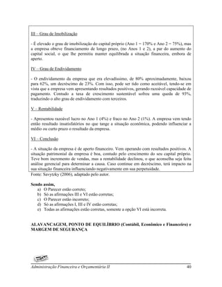 III – Grau de Imobilização

- É elevado o grau de imobilização do capital próprio (Ano 1 = 170% e Ano 2 = 75%), mas
a empresa obteve financiamento de longo prazo, (no Anos 1 e 2), a par do aumento do
capital social, o que lhe permitiu manter equilibrada a situação financeira, embora de
aperto.

IV – Grau de Endividamento

- O endividamento da empresa que era elevadíssimo, de 80% aproximadamente, baixou
para 62%, um decréscimo de 23%. Com isso, pode ser tido como aceitável, tendo-se em
vista que a empresa vem apresentando resultados positivos, gerando razoável capacidade de
pagamento. Contudo a taxa de crescimento sustentável sofreu uma queda de 93%,
traduzindo o alto grau de endividamento com terceiros.

V – Rentabilidade

- Apresentou razoável lucro no Ano 1 (4%) e fraco no Ano 2 (1%). A empresa vem tendo
então resultado insatisfatórios no que tange a situação econômica, podendo influenciar a
médio ou curto prazo o resultado da empresa.

VI – Conclusão

- A situação da empresa é de aperto financeiro. Vem operando com resultados positivos. A
situação patrimonial da empresa é boa, contudo pelo crescimento do seu capital próprio.
Teve bom incremento de vendas, mas a rentabilidade declinou, o que aconselha seja feita
análise gerencial para determinar a causa. Caso continue em decréscimo, terá impacto na
sua situação financeira influenciando negativamente em sua perpetuidade.
Fonte: Savytzky (2006), adaptado pelo autor.

Sendo assim,
   a) O Parecer estão correto;
   b) Só as afirmações III e VI estão corretas;
   c) O Parecer estão incorreto;
   d) Só as afirmações I, III e IV estão corretas;
   e) Todas as afirmações estão corretas, somente a opção VI está incorreta.


ALAVANCAGEM, PONTO DE EQUILÍBRIO (Contábil, Econômico e Financeiro) e
MARGEM DE SEGURANÇA




Administração Financeira e Orçamentária II                                            40
 