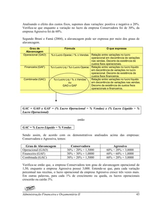Analisando o efeito dos custos fixos, supomos duas variações: positiva e negativa a 20%.
Verifica-se que enquanto a variação no lucro da empresa Conservadora foi de 30%, da
empresa Agressiva foi de 60%.

Segundo Bruni e Famá (2004), a alavancagem pode ser expressa por meio dos graus de
alavancagem.
    Grau de                    Fórmula                           O que expressa
 Alavancagem
Operacional (GAO)    % Lucro Operac / %  Vendas   Relação entre variações no lucro
                                                    operacional em decorrência de variações
                                                    nas vendas. Decorre da existência de
                                                    custos fixos operacionais.
 Financeira (GAF)    % Lucro Liq / % Lucro Operac Relação entre variações no lucro líquido
                                                    em decorrência de variações no lucro
                                                    operacional. Decorre da existência de
                                                    custos fixos financeiros.
Combinada (GAC)       % Lucro Liq / %  Vendas     Relação entre variações no lucro líquido
                                    ou              em decorrência de variações nas vendas.
                              GAO x GAF             Decorre da existência de custos fixos
                                                    operacionais e financeiros.




GAC = GAO x GAF = (% Lucro Operacional ÷ % Vendas) x (% Lucro Líquido ÷ %
Lucro Operacional)

                                          então

GAC = % Lucro Líquido ÷ % Vendas

Sendo assim, de acordo com os demonstrativos analisados acima das empresas:
Conservadora e Agressiva, temos:

  Grau de Alavancagem              Conservadora                      Agressiva
Operacional (GAO)                30% ÷ 20% = 1,5000              60% ÷ 20% = 3,0000
Financeira (GAF)                 30% ÷ 30% = 1,0000              60% ÷ 60% = 1,0000
Combinada (GAC)                  30% ÷ 20% = 1,5000              60% ÷ 20% = 3,0000

Verifica-se então que, a empresa Conservadora tem grau de alavancagem operacional de
1,50, enquanto a empresa Agressiva possui 3,000. Entende-se que, para cada variação
percentual nas receitas, o lucro operacional da empresa Agressiva cresce três vezes mais.
Em outras palavras, para cada 1% de crescimento ou queda, os lucros operacionais
crescerão ou cairão 3%.



Administração Financeira e Orçamentária II                                              43
 