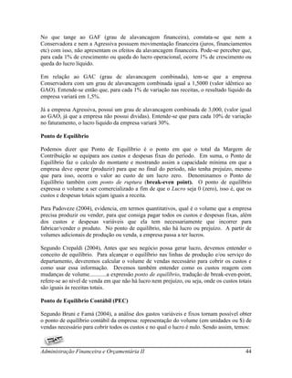 No que tange ao GAF (grau de alavancagem financeira), constata-se que nem a
Conservadora e nem a Agressiva possuem movimentação financeira (juros, financiamentos
etc) com isso, não apresentam os efeitos da alavancagem financeira. Pode-se perceber que,
para cada 1% de crescimento ou queda do lucro operacional, ocorre 1% de crescimento ou
queda do lucro líquido.

Em relação ao GAC (grau de alavancagem combinada), tem-se que a empresa
Conservadora com um grau de alavancagem combinada igual a 1,5000 (valor idêntico ao
GAO). Entende-se então que, para cada 1% de variação nas receitas, o resultado liquido da
empresa variará em 1,5%.

Já a empresa Agressiva, possui um grau de alavancagem combinada de 3,000, (valor igual
ao GAO, já que a empresa não possui dividas). Entende-se que para cada 10% de variação
no faturamento, o lucro liquido da empresa variará 30%.

Ponto de Equilíbrio

Podemos dizer que Ponto de Equilíbrio é o ponto em que o total da Margem de
Contribuição se equipara aos custos e despesas fixas do período. Em suma, o Ponto de
Equilíbrio faz o calculo do montante e mostrando assim a capacidade mínima em que a
empresa deve operar (produzir) para que no final do período, não tenha prejuízo, mesmo
que para isso, ocorra o valor ao custo de um lucro zero. Denominamos o Ponto de
Equilíbrio também com ponto de ruptura (break-even point). O ponto de equilíbrio
expressa o volume a ser comercializado a fim de que o Lucro seja 0 (zero), isso é, que os
custos e despesas totais sejam iguais a receita.

Para Padoveze (2004), evidencia, em termos quantitativos, qual é o volume que a empresa
precisa produzir ou vender, para que consiga pagar todos os custos e despesas fixas, além
dos custos e despesas variáveis que ela tem necessariamente que incorrer para
fabricar/vender o produto. No ponto de equilíbrio, não há lucro ou prejuízo. A partir de
volumes adicionais de produção ou venda, a empresa passa a ter lucros.

Segundo Crepaldi (2004), Antes que seu negócio possa gerar lucro, devemos entender o
conceito de equilíbrio. Para alcançar o equilíbrio nas linhas de produção e/ou serviço do
departamento, deveremos calcular o volume de vendas necessário para cobrir os custos e
como usar essa informação. Devemos também entender como os custos reagem com
mudanças de volume............a expressão ponto de equilíbrio, tradução de break-even-point,
refere-se ao nível de venda em que não há lucro nem prejuízo, ou seja, onde os custos totais
são iguais às receitas totais.

Ponto de Equilíbrio Contábil (PEC)

Segundo Bruni e Famá (2004), a análise dos gastos variáveis e fixos tornam possível obter
o ponto de equilíbrio contábil da empresa: representação do volume (em unidades ou $) de
vendas necessário para cobrir todos os custos e no qual o lucro é nulo. Sendo assim, temos:



Administração Financeira e Orçamentária II                                               44
 