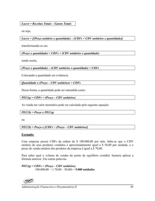 Lucro = Receitas Totais – Gastos Totais

ou seja,

Lucro = [(Preço unitário x quantidade) – (CDFs + CDV unitários x quantidade)]

transformando-se em:

(Preço x quantidade) = CDFs + (CDV unitários x quantidade)

sendo assim,

(Preço x quantidade) – (CDV unitários x quantidade) = CDFs

Colocando a quantidade em evidencia:

Quantidade x (Preço – CDV unitários) = CDFs

Dessa forma, a quantidade pode ser entendida como:

PEC(q) = CDFs ÷ (Preço – CDV unitários)

As venda em valor monetário pode ser calculado pela seguinte equação:

PEC($) = Preço x PEC(q)

ou

PEC($) = Preço x [CDFs ÷ (Preço – CDV unitários)]

Exemplo:

Uma empresa possui CDFs da ordem de $ 100.000,00 por mês. Sabe-se que o CDV
unitário de seus produtos vendidos é aproximadamente igual a $ 50,00 por unidade, e o
preço de venda unitário dos produtos da empresa é igual a $ 70,00.

Para saber qual o volume de vendas do ponto de equilíbrio contábil, bastaria aplicar a
fórmula anterior. Em outras palavras:

PEC(q) = CDFs ÷ (Preço – CDV unitários)
         100.000,00 ÷ ( 70,00 – 50,00) = 5.000 unidades




Administração Financeira e Orçamentária II                                         45
 