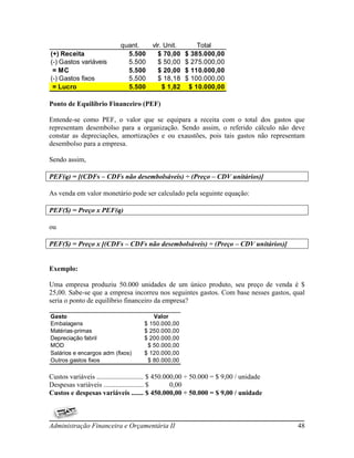 quant.       vlr. Unit.       Total
(+) Receita                   5.500        $ 70,00    $ 385.000,00
(-) Gastos variáveis          5.500        $ 50,00    $ 275.000,00
 = MC                         5.500        $ 20,00    $ 110.000,00
(-) Gastos fixos              5.500        $ 18,18    $ 100.000,00
 = Lucro                      5.500          $ 1,82    $ 10.000,00

Ponto de Equilíbrio Financeiro (PEF)

Entende-se como PEF, o valor que se equipara a receita com o total dos gastos que
representam desembolso para a organização. Sendo assim, o referido cálculo não deve
constar as depreciações, amortizações e ou exaustões, pois tais gastos não representam
desembolso para a empresa.

Sendo assim,

PEF(q) = [(CDFs – CDFs não desembolsáveis) ÷ (Preço – CDV unitários)]

As venda em valor monetário pode ser calculado pela seguinte equação:

PEF($) = Preço x PEF(q)

ou

PEF($) = Preço x [(CDFs – CDFs não desembolsáveis) ÷ (Preço – CDV unitários)]


Exemplo:

Uma empresa produziu 50.000 unidades de um único produto, seu preço de venda é $
25,00. Sabe-se que a empresa incorreu nos seguintes gastos. Com base nesses gastos, qual
seria o ponto de equilíbrio financeiro da empresa?

Gasto                                    Valor
Embalagens                            $ 150.000,00
Matérias-primas                       $ 250.000,00
Depreciação fabril                    $ 200.000,00
MOD                                    $ 50.000,00
Salários e encargos adm (fixos)       $ 120.000,00
Outros gastos fixos                    $ 80.000,00

Custos variáveis ........................... $ 450.000,00 ÷ 50.000 = $ 9,00 / unidade
Despesas variáveis ....................... $         0,00
Custos e despesas variáveis ....... $ 450.000,00 ÷ 50.000 = $ 9,00 / unidade



Administração Financeira e Orçamentária II                                              48
 