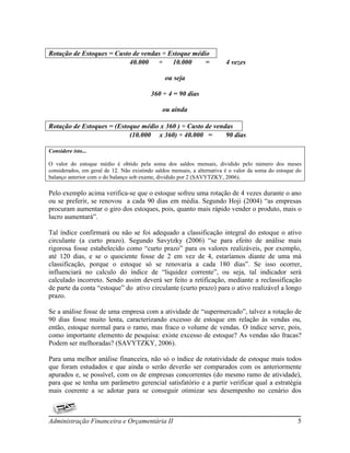 Rotação de Estoques = Custo de vendas ÷ Estoque médio
                           40.000   ÷    10.000     =                    4 vezes

                                                ou seja

                                          360 ÷ 4 = 90 dias

                                               ou ainda

Rotação de Estoques = (Estoque médio x 360 ) ÷ Custo de vendas
                           (10.000 x 360) ÷ 40.000 =        90 dias

Considere isto...

O valor do estoque médio é obtido pela soma dos saldos mensais, dividido pelo número dos meses
considerados, em geral de 12. Não existindo saldos mensais, a alternativa é o valor da soma do estoque do
balanço anterior com o do balanço sob exame, dividido por 2 (SAVYTZKY, 2006).

Pelo exemplo acima verifica-se que o estoque sofreu uma rotação de 4 vezes durante o ano
ou se preferir, se renovou a cada 90 dias em média. Segundo Hoji (2004) “as empresas
procuram aumentar o giro dos estoques, pois, quanto mais rápido vender o produto, mais o
lucro aumentará”.

Tal índice confirmará ou não se foi adequado a classificação integral do estoque o ativo
circulante (a curto prazo). Segundo Savytzky (2006) “se para efeito de análise mais
rigorosa fosse estabelecido como “curto prazo” para os valores realizáveis, por exemplo,
até 120 dias, e se o quociente fosse de 2 em vez de 4, estaríamos diante de uma má
classificação, porque o estoque só se renovaria a cada 180 dias”. Se isso ocorrer,
influenciará no calculo do índice de “liquidez corrente”, ou seja, tal indicador será
calculado incorreto. Sendo assim deverá ser feito a retificação, mediante a reclassificação
de parte da conta “estoque” do ativo circulante (curto prazo) para o ativo realizável a longo
prazo.

Se a análise fosse de uma empresa com a atividade de “supermercado”, talvez a rotação de
90 dias fosse muito lenta, caracterizando excesso de estoque em relação às vendas ou,
então, estoque normal para o ramo, mas fraco o volume de vendas. O índice serve, pois,
como importante elemento de pesquisa: existe excesso de estoque? As vendas são fracas?
Podem ser melhoradas? (SAVYTZKY, 2006).

Para uma melhor análise financeira, não só o índice de rotatividade de estoque mais todos
que foram estudados e que ainda o serão deverão ser comparados com os anteriormente
apurados e, se possível, com os de empresas concorrentes (do mesmo ramo de atividade),
para que se tenha um parâmetro gerencial satisfatório e a partir verificar qual a estratégia
mais coerente a se adotar para se conseguir otimizar seu desempenho no cenário dos



Administração Financeira e Orçamentária II                                                             5
 