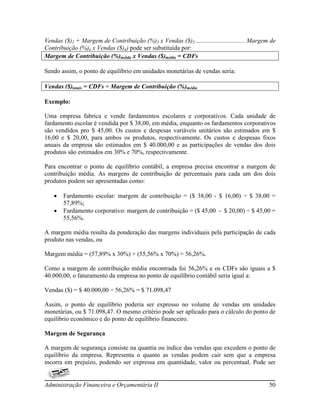 Vendas ($)2 + Margem de Contribuição (%)3 x Vendas ($)3 ............................... Margem de
Contribuição (%)n x Vendas ($)n) pode ser substituída por:
Margem de Contribuição (%)méida x Vendas ($)média = CDFs

Sendo assim, o ponto de equilíbrio em unidades monetárias de vendas seria:

Vendas ($)totais = CDFs ÷ Margem de Contribuição (%)média

Exemplo:

Uma empresa fabrica e vende fardamentos escolares e corporativos. Cada unidade de
fardamento escolar é vendida por $ 38,00, em média, enquanto os fardamentos corporativos
são vendidos pro $ 45,00. Os custos e despesas variáveis unitários são estimados em $
16,00 e $ 20,00, para ambos os produtos, respectivamente. Os custos e despesas fixos
anuais da empresa são estimados em $ 40.000,00 e as participações de vendas dos dois
produtos são estimados em 30% e 70%, respectivamente.

Para encontrar o ponto de equilíbrio contábil, a empresa precisa encontrar a margem de
contribuição média. As margens de contribuição de percentuais para cada um dos dois
produtos podem ser apresentadas como:

      Fardamento escolar: margem de contribuição = ($ 38,00 - $ 16,00) ÷ $ 38,00 =
       57,89%;
      Fardamento corporativo: margem de contribuição = ($ 45,00 - $ 20,00) ÷ $ 45,00 =
       55,56%.

A margem média resulta da ponderação das margens individuais pela participação de cada
produto nas vendas, ou

Margem média = (57,89% x 30%) + (55,56% x 70%) = 56,26%.

Como a margem de contribuição média encontrada foi 56,26% e os CDFs são iguais a $
40.000,00, o faturamento da empresa no ponto de equilíbrio contábil seria igual a:

Vendas ($) = $ 40.000,00 ÷ 56,26% = $ 71.098,47

Assim, o ponto de equilíbrio poderia ser expresso no volume de vendas em unidades
monetárias, ou $ 71.098,47. O mesmo critério pode ser aplicado para o cálculo do ponto de
equilíbrio econômico e do ponto de equilíbrio financeiro.

Margem de Segurança

A margem de segurança consiste na quantia ou índice das vendas que excedem o ponto de
equilíbrio da empresa. Representa o quanto as vendas podem cair sem que a empresa
incorra em prejuízo, podendo ser expressa em quantidade, valor ou percentual. Pode ser


Administração Financeira e Orçamentária II                                                    50
 