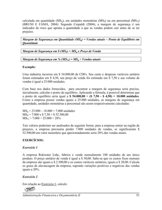 calculada em quantidade (MSq), em unidades monetárias (MS$) ou em percentual (MS%)
(BRUNI E FAMÁ, 2004). Segundo Crepaldi (2004), a margem de segurança é um
indicador de risco que aponta a quantidade a que as vendas podem cair antes de se ter
prejuízo.

Margem de Segurança em Quantidade (MSq) = Vendas atuais – Ponto de Equilíbrio em
Quantidade

Margem de Segurança em $ (MS$) = MSq x Preço de Venda

Margem de Segurança em % (MS%) = MSq ÷ Vendas atuais

Exemplo:

Uma indústria incorreu em $ 54.000,00 de CDFs. Seu custo e despesas variáveis unitário
foram estimados em $ 4,50, seu preço de venda foi estimado em $ 7,50 e seu volume de
vendas é igual a 25.000 unidades.

Com base nos dados fornecidos, para encontrar a margem de segurança seria preciso,
inicialmente, calcular o ponto de equilíbrio. Aplicando a fórmula, é possível determinar que
o ponto de equilíbrio seria igual a $ 54.000,00 ÷ ($ 7,50 - $ 4,50) = 18.000 unidades.
Como a empresa possui vendas iguais a 25.000 unidades, as margens de segurança em
quantidade, unidades monetárias e percentual são assim respectivamente calculadas:

MSq = 25.000 – 18.000 = 7.000 unidades
MS$ = 7.000 x $ 7,50 = $ 52.500,00
MS% = 7.000 ÷ 25.000 = 28%

Tais valores poderiam ser analisados da seguinte forma: para a empresa entrar na região de
prejuízo, a empresa precisaria perder 7.000 unidades de vendas, se significariam $
52.500,00 em valor monetário que aproximadamente seria 28% das vendas atuais.

EXERCÍCIOS:

Exercício 1

A empresa Rokwater Ltda., fabrica e vende mensalmente 100 unidades de um único
produto. O preço unitário de venda é igual a $ 50,00. Sabe-se que os custos fixos mensais
da empresa são iguais a $ 2.500,00 e os custos variáveis unitários, iguais a $ 20,00. Calcule
os graus de alavancagem da empresa, supondo variações positivas e negativas das vendas
iguais a 20%.

Exercício 2

Em relação ao Exercício 1, calcule:


Administração Financeira e Orçamentária II                                                51
 