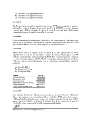 a) Grau de Alavancagem Operacional;
   b) Grau de Alavancagem Financeira;
   c) Grau de Alavancagem Combinada.

Exercício 3

Dos Demonstrativos contábeis financeiros da empresa XYZ foram extraídas as seguintes
informações: custos e despesas fixos anuais iguais a $ 30.000,00 e custo e despesas
variáveis igual a $ 32,00 a unidade. Se o preço de venda da empresa é igual a $ 60,00, qual
a quantidade do ponto de equilíbrio contábil da empresa?

Exercício 4

Os custos e despesas fixos mensais da Good Quality são estimados em $ 1.000,00 por mês.
Sabe-se que a margem de contribuição da empresa é aproximadamente igual a 48% do
preço de venda. Qual o valor das vendas no ponto de equilíbrio contábil?

Exercício 5

Alguns gastos anuais da empresa Ceras do Brasil S.A., estão apresentados na tabela
seguinte. Sabe-se que no ano analisado as vendas da empresa foram iguais a 50.000
unidades, comercializadas unitariamente por $ 250,00. Para poder criar e manter a empresa,
os sócios investiram cerca de $ 5.000.000,00, pois desejam remuneração anual próxima a
30%. Com base nos números fornecidos, pode-se para estimar, em quantidades, o ponto de
equilíbrio:

   a) Contábil (PEC);
   b) Financeiro (PEF); e
   c) Econômico (PEE).

Gastos                               Valor $
Aluguel industrial                  480.000,00
Depreciação fabril                  560.000,00
Materiais diretos                 1.520.000,00
Salário de supervisores (fixos)     120.000,00
Mãode-obra direta                 1.640.000,00
Outros custos indiretos fixos       480.000,00

Exercício 6

Uma indústria de alimentos fabrica exclusivamente dois produtos: Biscoitos e Bolachas.
Sabe-se que a empresa tem o ponto de equilíbrio contábil em 1.800 caixas dos biscoitos e
1.400 das bolachas. Sabendo-se que o preço de venda da caixa de biscoito é de $ 80,00
(custo variável a $ 50,00) e o da caixa de bolachas é de $ 90, o custo fixo é igual a $
100.000,00, estime o custo variável unitário das caixas de bolachas.


Administração Financeira e Orçamentária II                                              52
 