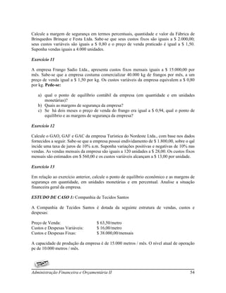 Calcule a margem de segurança em termos percentuais, quantidade e valor da Fábrica de
Brinquedos Brinque e Festa Ltda. Sabe-se que seus custos fixos são iguais a $ 2.000,00;
seus custos variáveis são iguais a $ 0,80 e o preço de venda praticado é igual a $ 1,50.
Suponha vendas iguais a 4.000 unidades.

Exercício 11

A empresa Frango Sadio Ltda., apresenta custos fixos mensais iguais a $ 15.000,00 por
mês. Sabe-se que a empresa costuma comercializar 40.000 kg de frangos por mês, a um
preço de venda igual a $ 1,50 por kg. Os custos variáveis da empresa equivalem a $ 0,80
por kg. Pede-se:

   a) qual o ponto de equilíbrio contábil da empresa (em quantidade e em unidades
      monetárias)?
   b) Quais as margens de segurança da empresa?
   c) Se há dois meses o preço de venda do frango era igual a $ 0,94, qual o ponto de
      equilíbrio e as margens de segurança da empresa?

Exercício 12

Calcule o GAO, GAF e GAC da empresa Turística do Nordeste Ltda., com base nos dados
fornecidos a seguir. Sabe-se que a empresa possui endividamento de $ 1.800,00, sobre o qal
incide uma taxa de juros de 10% a.m. Suponha variações positivas e negativas de 10% nas
vendas. As vendas mensais da empresa são iguais a 120 unidades a $ 28,00. Os custos fixos
mensais são estimados em $ 560,00 e os custos variáveis alcançam a $ 13,00 por unidade.

Exercício 13

Em relação ao exercício anterior, calcule o ponto de equilíbrio econômico e as margens de
segurança em quantidade, em unidades monetárias e em percentual. Analise a situação
financeira geral da empresa.

ESTUDO DE CASO 1: Companhia de Tecidos Santos

A Companhia de Tecidos Santos é dotada da seguinte estrutura de vendas, custos e
despesas:

Preço de Venda:                     $ 63,50/metro
Custos e Despesas Variáveis:        $ 16,00/metro
Custos e Despesas Fixas:            $ 38.000,00/mensais

A capacidade de produção da empresa é de 15.000 metros / mês. O nível atual de operação
pe de 10.000 metros / mês.




Administração Financeira e Orçamentária II                                             54
 