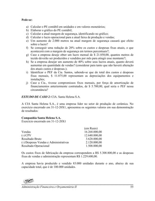Pede-se:

   a)   Calcular o PE contábil em unidades e em valores monetários;
   b)   Elaborar o gráfico do PE contábil;
   c)   Calcular a atual margem de segurança, identificando no gráfico;
   d)   Calcular o lucro operacional para a atual faixa de produção e vendas;
   e)   Um aumento de 2.000 metros na atual margem de segurança causará que efeito
        sobre o lucro?
   f)   Se conseguir uma redução de 20% sobre os custos e despesas fixas atuais, o que
        acontecerá com a margem de segurança em termos percentuais?;
   g)   Caso a empresa deseje obter um lucro mensal de $ 21.850,00, quantos metros de
        tecido deverão ser produzidos e vendidos por mês para atingir esse montante?;
   h)   Se a empresa desejar um aumento de 40% sobre seus lucros atuais, quanto deverá
        aumentar em quantidade de vendas? (considerar para tanto que não haverá alteração
        dos atuais custos e despesas.);
   i)   Identificar o PEF da Cia. Santos, sabendo-se que do total dos custos e despesas
        fixas mensais, $ 11.875,00 representam as depreciações dos equipamentos e
        instalações;
   j)   Caso a Cia., tivesse compromissos fixos mensais, por força de amortização de
        financiamentos anteriormente contratados, de $ 5.700,00, qual seria o PEF nessa
        circunstância?

ESTUDO DE CASO 2: CIA. Santa Helena S.A.

A CIA Santa Helena S.A., é uma empresa líder no setor de produção de cerâmica. No
exercício encerrado em 31-12-20X1, apresentou os seguintes valores em sua demonstração
de resultados:

Companhia Santa Helena S.A.
Exercício encerrado em 31-12-20X1

                                                  (em Reais)
Vendas                                            16.268.000,00
(-) CPV                                           12.640.000,00
Resultado Bruto                                    3.628.000,00
(-) Despesas Vendas e Administrativas              2.120.000,00
Resultado Operacional                              1.508.000,00

Os custos fixos de fabricação da empresa correspondem a R$ 5.308.800,00 e as despesas
fixas de vendas e administração representam R$ 1.229.600,00.

A empresa havia produzido e vendido 83.000 unidades durante o ano, abaixo de sua
capacidade total, que é de 100.000 unidades.




Administração Financeira e Orçamentária II                                            55
 
