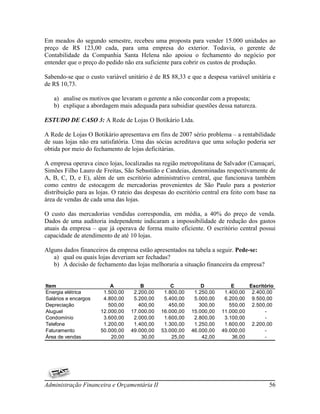 Em meados do segundo semestre, recebeu uma proposta para vender 15.000 unidades ao
preço de R$ 123,00 cada, para uma empresa do exterior. Todavia, o gerente de
Contabilidade da Companhia Santa Helena não apoiou o fechamento do negócio por
entender que o preço do pedido não era suficiente para cobrir os custos de produção.

Sabendo-se que o custo variável unitário é de R$ 88,33 e que a despesa variável unitária e
de R$ 10,73.

   a) analise os motivos que levaram o gerente a não concordar com a proposta;
   b) explique a abordagem mais adequada para subsidiar questões dessa natureza.

ESTUDO DE CASO 3: A Rede de Lojas O Botikário Ltda.

A Rede de Lojas O Botikário apresentava em fins de 2007 sério problema – a rentabilidade
de suas lojas não era satisfatória. Uma das sócias acreditava que uma solução poderia ser
obtida por meio do fechamento de lojas deficitárias.

A empresa operava cinco lojas, localizadas na região metropolitana de Salvador (Camaçari,
Simões Filho Lauro de Freitas, São Sebastião e Candeias, denominadas respectivamente de
A, B, C, D, e E), além de um escritório administrativo central, que funcionava também
como centro de estocagem de mercadorias provenientes de São Paulo para a posterior
distribuição para as lojas. O rateio das despesas do escritório central era feito com base na
área de vendas de cada uma das lojas.

O custo das mercadorias vendidas correspondia, em média, a 40% do preço de venda.
Dados de uma auditoria independente indicaram a impossibilidade de redução dos gastos
atuais da empresa – que já operava de forma muito eficiente. O escritório central possui
capacidade de atendimento de até 10 lojas.

Alguns dados financeiros da empresa estão apresentados na tabela a seguir. Pede-se:
   a) qual ou quais lojas deveriam ser fechadas?
   b) A decisão de fechamento das lojas melhoraria a situação financeira da empresa?


Item                      A           B           C            D           E     Escritório
Energia elétrica       1.500,00    2.200,00    1.800,00     1.250,00    1.400,00 2.400,00
Salários e encargos    4.800,00    5.200,00    5.400,00     5.000,00    6.200,00 9.500,00
Depreciação              500,00      400,00      450,00       300,00      550,00 2.500,00
Aluguel               12.000,00   17.000,00   16.000,00    15.000,00   11.000,00       -
Condomínio             3.600,00    2.000,00    1.600,00     2.800,00    3.100,00       -
Telefone               1.200,00    1.400,00    1.300,00     1.250,00    1.600,00 2.200,00
Faturamento           50.000,00   49.000,00   53.000,00    46.000,00   49.000,00       -
Área de vendas            20,00       30,00       25,00        42,00       36,00       -




Administração Financeira e Orçamentária II                                                56
 