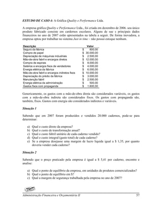 ESTUDO DE CASO 4: A Gráfica Quality e Performance Ltda.

A empresa gráfica Quality e Performance Ltda., foi criada em dezembro de 2006. seu único
produto fabricado consiste em cardernos escolares. Alguns de sue s principais dados
financeiros no ano de 2007 estão apresentados na tabela a seguir. De forma inovadora, a
empresa optou por trabalhar no sistema Just in time – não possui estoque nenhum.

Descrição                                          Valor
Seguro da fábrica                               $    800,00
Compra de papel                                 $ 30.000,00
Depreciação de máquinas industriais             $ 2.500,00
Mão-de-obra fabril e encargos diretos           $ 12.000,00
Compra de espirais                              $ 8.000,00
Salários e encargos fixos de vendedores         $ 4.000,00
Energia elétrica da fábrica                     $ 6.000,00
Mão-de-obra fabril e encargos indiretos fixos   $ 10.000,00
Depreciação do prédio da fábrica                $ 3.000,00
Manutenção fabril                               $ 2.500,00
Energia elétrica da administração               $    500,00
Gastos fixos com propaganda                     $ 1.800,00

Genericamente, os gastos com a mão-de-obra direta são considerados variáveis, os gastos
com a mão-de-obra indireta são considerados fixos. Os gastos com propaganda são,
também, fixos. Gastos com energia são considerados indiretos e variáveis.

Situação 1

Sabendo que em 2007 foram produzidos e vendidos 20.000 cadernos, pode-se para
determinar:

   a)   Qual o custo direto da empresa?
   b)   Qual o custo de transformação anual?
   c)   Qual o custo fabril unitário de cada caderno vendido?
   d)   Qual o custo integral (gasto total) de cada caderno?
   e)   Se a empresa desejasse uma margem de lucro liquida igual a $ 1,35, por quanto
        deveria vender cada caderno?

Situação 2

Sabendo que o preço praticado pela empresa é igual a $ 5,41 por caderno, encontre e
analise:

   a) Qual o ponto de equilíbrio da empresa, em unidades de produtos comercializados?
   b) Qual o ponto de equilíbrio em $?
   c) Qual a margem de segurança trabalhada pela empresa no ano de 2007?




Administração Financeira e Orçamentária II                                           57
 