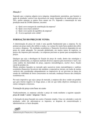 Situação 3

Supondo que a empresa adquira nova máquina, integralmente automática, que barateie o
gasto de produção variável (em decorrência de menor desperdício de matéria-prima) em
20%, porém aumente os gastos fixos anuais em 5%. Supondo a manutenção de uma
produção anual de 20.000 cadernos, encontre:

   a)   Qual a nova margem de contribuição da empresa?
   b)   Qual o novo lucro unitário?
   c)   Qual o novo ponto de equilíbrio da empresa?
   d)   A nova aquisição seria valida?


FORMAÇÃO DO PREÇO DE VENDA
A determinação do preço de venda é uma questão fundamental para a empresa. Se ela
praticar um preço muito alto inibirá a venda, e se o preço for muito baixo poderá não cobrir
os custos e despesas. Os resultados econômicos e financeiro favoráveis dependem de um
preço de venda adequado. No mercado globalizado, em muitos ramos de negócios, os
preços são impostos pelo mercado, e as empresas precisam se ajustar para acompanhar tais
preços.

Qualquer que seja a abordagem de fixação do preço de venda, dentro das estratégias e
políticas estabelecidas, as empresas analisam diversos aspectos para maximizar o lucro, tais
como análise da elasticidade do preço, aspectos mercadológicos, market share, função
social do produto etc.
Muitos produtos lançados no mercado após sucessivos testes mercadológicos e análises
econômico-financeiras favoráveis não atendem a expectativas iniciais, em razão de muitas
variáveis não consideradas adequadamente ou impossíveis de ser previstas na época do
estudo da viabilidade de fortes concorrentes no mercado, mudanças bruscas das condições
econômicas etc.

Por mais impositivo que seja o preço de mercado, a empresa não deve vender um produto
que gera retorno negativo no longo prazo, a não ser que tenha objetivos estratégicos ou
outras vantagens e interesses.

Formação de preço com base no custo
Tradicionalmente, as empresas calcular o preço de venda mediante a seguinte equação:
preço de venda = custos + despesas + lucro.

A formação de preço baseado nos custos é bastante simples. Uma vez calculado o custo de
produção, sobre ele adicionam-se os impostos, as despesas de comercialização e
administrativas e o lucro desejado.




Administração Financeira e Orçamentária II                                               58
 