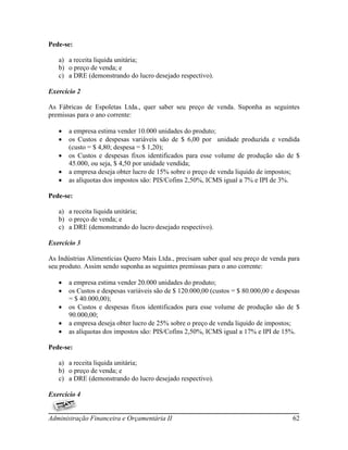 Pede-se:

   a) a receita liquida unitária;
   b) o preço de venda; e
   c) a DRE (demonstrando do lucro desejado respectivo).

Exercício 2

As Fábricas de Espoletas Ltda., quer saber seu preço de venda. Suponha as seguintes
premissas para o ano corrente:

      a empresa estima vender 10.000 unidades do produto;
      os Custos e despesas variáveis são de $ 6,00 por unidade produzida e vendida
       (custo = $ 4,80; despesa = $ 1,20);
      os Custos e despesas fixos identificados para esse volume de produção são de $
       45.000, ou seja, $ 4,50 por unidade vendida;
      a empresa deseja obter lucro de 15% sobre o preço de venda liquido de impostos;
      as alíquotas dos impostos são: PIS/Cofins 2,50%, ICMS igual a 7% e IPI de 3%.

Pede-se:

   a) a receita liquida unitária;
   b) o preço de venda; e
   c) a DRE (demonstrando do lucro desejado respectivo).

Exercício 3

As Indústrias Alimentícias Quero Mais Ltda., precisam saber qual seu preço de venda para
seu produto. Assim sendo suponha as seguintes premissas para o ano corrente:

      a empresa estima vender 20.000 unidades do produto;
      os Custos e despesas variáveis são de $ 120.000,00 (custos = $ 80.000,00 e despesas
       = $ 40.000,00);
      os Custos e despesas fixos identificados para esse volume de produção são de $
       90.000,00;
      a empresa deseja obter lucro de 25% sobre o preço de venda liquido de impostos;
      as alíquotas dos impostos são: PIS/Cofins 2,50%, ICMS igual a 17% e IPI de 15%.

Pede-se:

   a) a receita liquida unitária;
   b) o preço de venda; e
   c) a DRE (demonstrando do lucro desejado respectivo).

Exercício 4


Administração Financeira e Orçamentária II                                             62
 