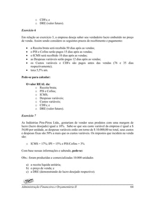 o CDFs; e
           o DRE (valor futuro).

Exercício 6

Em relação ao exercício 3, a empresa deseja saber seu verdadeiro lucro embutido no preço
de venda. Assim sendo considere os seguintes prazos de recebimento e pagamento:

      a Receita bruta será recebida 50 dias após as vendas;
      o PIS e Cofins serão pagos 15 dias após as vendas;
      o ICMS será recolhido 10 dias após as vendas;
      as Despesas variáveis serão pagas 12 dias após as vendas;
      os Custos variáveis e CDFs são pagos antes das vendas (76 e 35 dias
       respectivamente);
      taxa 5,5% am.

Pede-se para calcular:

   O valor REAL da:
         o Receita bruta;
         o PIS e Cofins;
         o ICMS;
         o Despesas variáveis;
         o Custos variáveis;
         o CDFs; e
         o DRE (valor futuro).

Exercício 7

As Indústrias Pira-Pirou Ltda., gostariam de vender seus produtos com uma margem de
lucro (lucro desejado) igual a 10%. Sabe-se que seu custo variável da empresa é igual a $
54,00 por unidade, as despesas variáveis estão em torno de $ 10.000,00 no total, seus custos
e despesas fixas são 50% a mais que os custos variáveis. Os impostos que incidem na venda
são:

   o ICMS = 17%; IPI = 15% e PIS/Cofins = 3%

Com base nessas informações e sabendo, pede-se:

Obs.: foram produzidas e comercializadas 10.000 unidades

   a) a receita liquida unitária;
   b) o preço de venda; e
   c) a DRE (demonstrando do lucro desejado respectivo).



Administração Financeira e Orçamentária II                                               64
 