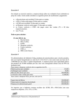 Exercício 8

Em relação ao exercício anterior, a empresa deseja saber seu verdadeiro lucro embutido no
preço de venda. Assim sendo considere os seguintes prazos de recebimento e pagamento:

      a Receita bruta será recebida 55 dias após as vendas;
      o PIS e Cofins serão pagos 20 dias após as vendas;
      o ICMS será recolhido 10 dias após as vendas;
      as Despesas variáveis serão pagas 15 dias após as vendas;
      os Custos variáveis e CDFs são pagos antes das vendas (76 e 40 dias
       respectivamente);
      taxa 7% am.

Pede-se para calcular:

   O valor REAL da:
         a. Receita bruta;
         b. PIS e Cofins;
         c. ICMS;
         d. Despesas variáveis;
         e. Custos variáveis;
         f. CDFs; e
         g. DRE (valor futuro).

Exercício 9

Os administradores da Indústria Cofag, produtora de amortecedores para veículos pesados,
têm um Capital Integralizado no valor de $ 3.333.333,33 e tem como meta um lucro de $
2.000.000 por ano sobre o capital integralizado. A empresa possui uma capacidade prática
pra produzir até 58.000 unidades por ano, mas vem conseguindo efetuar cerca de 90% da
produção total.
Seus custos e despesas variáveis são os seguintes (em $):
Matéria-prima (por unidade)                                                      110,00
Embalagem (por unidade)                                                           28,00
Mão-de-obra direta (por ano)                                                300.000,00
Comissões sobre vendas (por mês)                                              12.000,00
Seus custos e despesas fixas, por ano, são (em $):

Supervisão da fábrica                                                        100.000,00
Depreciação de máquinas da produção                                          900.000,00
Despesas de administração geral                                              200.000,00

Os impostos que a Indústria costuma recolher são: ICMS, IPI e PIS/Cofins com suas
respectivas alíquotas, 12%, 15% e 3,70%.



Administração Financeira e Orçamentária II                                            65
 