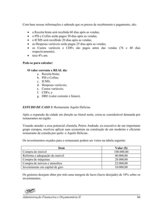 Com base nessas informações e sabendo que os prazos de recebimento e pagamento, são:

      a Receita bruta será recebida 60 dias após as vendas;
      o PIS e Cofins serão pagos 30 dias após as vendas;
      o ICMS será recolhido 20 dias após as vendas;
      as Despesas variáveis serão pagas 25 dias após as vendas;
      os Custos variáveis e CDFs são pagos antes das vendas (76 e 40 dias
       respectivamente);
      taxa 4% am.

Pede-se para calcular:

   O valor corrente e REAL da:
         a. Receita bruta;
         b. PIS e Cofins;
         c. ICMS;
         d. Despesas variáveis;
         e. Custos variáveis;
         f. CDFs; e
         g. DRE (valor corrente e futuro).


ESTUDO DE CASO 1: Restaurante Aquilo Delícias.

Após a expansão da cidade em direção ao litoral norte, criou-se considerável demanda por
restaurantes na região.

Visando atender a essa potencial clientela, Petros Andrade, ex-executivo de um importante
grupo europeu, resolveu aplicar suas economias na construção de um moderno e eficiente
restaurante de comida por quilo: o Aquilo Delicias.

Os investimentos orçados para o restaurante podem ser vistos na tabela seguinte:

                           Item                                        Valor ($)
Compra do imóvel                                                      100.000,00
Reforma e adequação do imóvel                                          40.000,00
Compra de máquinas                                                     28.000,00
Compra de móveis e utensílios                                          22.000,00
Investimento em capital de giro                                        10.000,00

Os gestores desejam obter por mês uma margem de lucro (lucro desejado) de 10% sobre os
investimentos.




Administração Financeira e Orçamentária II                                             66
 