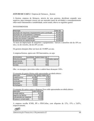 ESTUDO DE CASO 2: Empresa de Fármacos _ Kenion

A Kenion, empresa de fármacos, através de seus gestores, decidiram expandir seus
negócios, para conseguir crescer em seu mercado (ramo de atividade) e conseqüentemente
obter maior faturamento e rentabilidade, assim sendo, obteve os seguintes gastos:

INVESTIMENTOS

Descrição                                               Valor ($)
aquisição de maquinas e equipamentos para a produção     80.000,00
aquisição de computadores e softwares                    30.000,00
compra de veiculos para a produção                       60.000,00
compra de móveis e utensilios                            15.000,00
Investimento em capital de giro                          50.000,00
As taxas de depreciação de maquinas e equipamentos / móveis e utensílios são de 10% ao
ano, e as de veículos, são de 20% ao ano.

Os gestores desejam obter um lucro de 18.000% ao ano.

A empresa Kenion, opera com 100 funcionários, ou seja:

funcionários      quantidade salario-base mês
linha de produção          80              500 média salarial
supervisores                5              800
administrativo             10              750
vendas                      5              850

Obs.: os encargos e provisões sobre o salário-base alcançam 130%.

O consumo de gastos diretos estão apresentados na tabela abaixo:
descrição         consumo (Kg) preço médio (kg)
matéria-prima           40.000             6,00
insumos                  8.000           10,00
combustiveis            50.000             2,50
solventes               10.000             7,50
embalagens               5.000             0,50

O consumo de outros custos e despesas fixos estão apresentados na tabela abaixo:
descrição              valor mensal
energia eletrica              40.000
seguros da fabrica             8.000
manutenção de maquinas        50.000
limpeza e conservação         10.000

A empresa recolhe ICMS, IPI e PIS/Cofins, com alíquotas de 12%, 15% e 3,65%,
respectivamente.


Administração Financeira e Orçamentária II                                         68
 