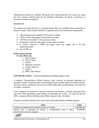 Sabendo que deverão ser vendidos 500 kg por mês, estime qual deve ser o preço de venda
por mês, mínimo cobrado pelo kg dos produtos fabricados, de forma a alavancar os
recursos investidos na empresa.

Exercício 12

Em relação ao Estudo de Caso 2, a empresa deseja saber seu verdadeiro lucro embutido no
preço de venda. Assim sendo considere os seguintes prazos de recebimento e pagamento:

      a Receita bruta será recebida 70 dias após as vendas;
      o PIS e Cofins serão pagos 20 dias após as vendas;
      o ICMS será recolhido 15 dias após as vendas;
      as Despesas variáveis serão pagas 15 dias após as vendas;
      os Custos variáveis e CDFs são pagos antes das vendas (60 e 30 dias
       respectivamente);
      taxa de 60% aa.

Pede-se para calcular:
   O valor REAL da:
          a. Receita bruta;
          b. PIS e Cofins;
          c. ICMS;
          d. Despesas variáveis;
          e. Custos variáveis;
          f. CDFs; e
          g. DRE (valor futuro).

ESTUDO DE CASO 3: A Oficina Mecânica dos Ônibus Seguros Ltda.

A empresa Transportadora Ônibus Seguros Ltda., consiste na principal operadora de
transporte urbano, intermunicipal e interestadual de uma grande cidade do Sudeste do país.
Sua frota consta, atualmente, de mais de 4.000 ônibus que, periodicamente, precisam ser
revisados e ajustados.

Com o objetivo de melhorar os serviços mecânicos da empresa, a direção optou por abrir
uma nova filial, destinada exclusivamente às atividades de revisão. No inicio do ano de
2001, a empresa Oficina Mecânica dos Ônibus Seguros Ltda., foi aberta.

Os gastos incorridos durante todo o ano inicial estão apresentados na tabela seguinte:

                               Itens                           Valor
Compra de equipamentos mecânicos para as revisões           1.500.000,00
Gastos com a aquisição de móveis e computadores para a área    50.000,00
administrativa da nova empresa


Administração Financeira e Orçamentária II                                               69
 