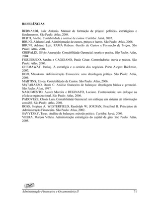 REFERÊNCIAS

BERNARDI, Luiz Antonio. Manual de formação de preços: políticas, estratégicas e
fundamentos. São Paulo: Atlas, 2004.
BERTI, Anélio. Contabilidade e análise de custos. Curitiba: Juruá, 2007.
BRUNI, Adriano Leal. Administração de custos, preços e lucros. São Paulo: Atlas, 2006.
BRUNI, Adriano Leal; FAMÁ Rubens. Gestão de Custos e Formação de Preços. São
Paulo: Atlas, 2004.
CREPALDI, Silvio Aparecido. Contabilidade Gerencial: teoria e pratica, São Paulo: Atlas,
2004.
FIGUEIREDO, Sandra e CAGGIANO, Paulo César. Controladoria: teoria e prática. São
Paulo: Atlas, 2006.
GHEMAWAT, Pankaj. A estratégia e o cenário dos negócios. Porto Alegre: Bookman,
2007.
HOJI, Masakazu. Administração Financeira: uma abordagem prática. São Paulo: Atlas,
2004.
MARTINS, Eliseu. Contabilidade de Custos. São Paulo: Atlas, 2006.
MATARAZZO, Dante C. Análise financeira de balanços: abordagem básica e gerencial.
São Paulo: Atlas, 1997.
NASCIMENTO, Auster Moreira e REGINATO, Luciane. Controladoria: um enfoque na
eficácia organizacional. São Paulo: Atlas, 2006.
PADOVEZE, Clóvis Luís. Contabilidade Gerencial: um enfoque em sistema de informação
contábil. São Paulo: Atlas, 2004.
ROSS, Stephen A; WESTERFIELD, Randolph W; JORDAN, Bradford D. Princípios de
Administração Financeira. São Paulo: Atlas, 2002.
SAVYTZKY, Taras. Análise de balanços: método prático. Curitiba: Juruá, 2006.
VIEIRA, Marcos Villela. Administração estratégica do capital de giro. São Paulo: Atlas,
2005.




Administração Financeira e Orçamentária II                                           71
 