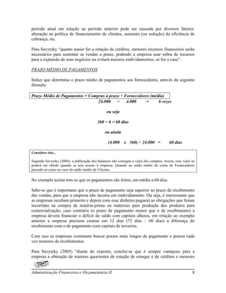 período atual em relação ao período anterior pode ser causada por diversos fatores:
alteração na política de financiamento de clientes, aumento (ou redução) da eficiência de
cobrança, etc.

Para Savytzky “quanto maior for a rotação de créditos, menores recursos financeiros serão
necessários para sustentar as vendas a prazo, podendo a empresa usar sobra de recursos
para a expansão de seus negócios ou evitará maiores endividamentos, se for o caso”.

PRAZO MÉDIO DE PAGAMENTOS

Índice que determina o prazo médio de pagamentos aos fornecedores, através da seguinte
fórmula:

Prazo Médio de Pagamentos = Compras a prazo ÷ Fornecedores (média)
                                24.000    ÷    4.000    =      6 vezes

                                                ou seja

                                          360 ÷ 6 = 60 dias

                                               ou ainda

                                                 (4.000    x 360) ÷ 24.000 =            60 dias

Considere isto...

Segundo Savytzky (2006), a publicação dos balanços não consigna o valor das compras. Assim, esse valor só
poderá ser obtido quando se tem acesso à empresa. Quando ao saldo médio da conta de Fornecedores
procede-se como no caso do saldo médio de Clientes.

No exemplo acima tem-se que os pagamentos são feitos, em média a 60 dias.

Sabe-se que é importante que o prazo de pagamento seja superior ao prazo de recebimento
das vendas, para que a empresa não incorra em endividamento. Ou seja, é interessante que
as empresas recebam primeiro e depois com esse dinheiro paguem as obrigações que foram
incorridas na compra de matéria-prima ou materiais para produção dos produtos para
comercialização, caso contrário (o prazo de pagamento menor que o de recebimento) a
empresa deverá financiar o déficit do saldo com capitais alheios, em relação ao exemplo
anterior a empresa precisou custear em 12 dias (72 dias – 60 dias) a diferença do
recebimento com o do pagamento com capitais de terceiros.

Com isso as empresas costumam buscar prazos mais longos de pagamento e prazos cada
vez menores de recebimentos.

Para Savytzky (2005) “diante do exposto, conclui-se que é sempre vantajoso para a
empresa a obtenção de maiores quocientes de rotação de estoque e de créditos e menores


Administração Financeira e Orçamentária II                                                             8
 