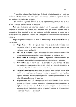 10
A Administração de Materiais tem por finalidade principal assegurar o contínuo
abastecimento de artigos necessários para comercialização direta ou capaz de atender
aos serviços executados pela empresa.
As empresas objetivam diminuir os custos operacionais para que elas e seus
produtos possam ser competitivos no mercado.
Mais especificamente, os materiais precisam ser de qualidade produtiva para
assegurar a aceitação do produto final. Precisam estar na empresa prontos para o
consumo na data desejada e com um preço de aquisição acessível, a fim de que o
produto possa ser competitivo e assim, dar à empresa um retorno satisfatório do capital
investido.
Segue os principais objetivos da área de Administração de Recursos Materiais e
Patrimoniais:
a) Preço Baixo - este é o objetivo mais óbvio e, certamente um dos mais
importantes. Reduzir o preço de compra implica em aumentar os lucros, se
mantida a mesma qualidade;
b) Alto Giro de Estoques - implica em melhor utilização do capital, aumentando
o retorno sobre os investimentos e reduzindo o valor do capital de giro;
c) Baixo Custo de Aquisição e Posse - dependem fundamentalmente da
eficácia das áreas de Controle de Estoques, Armazenamento e Compras;
d) Continuidade de Fornecimento - é resultado de uma análise criteriosa
quando da escolha dos fornecedores. Os custos de produção, expedição e
transportes são afetados diretamente por este item;
e) Consistência de Qualidade - a área de materiais é responsável apenas pela
qualidade de materiais e serviços provenientes de fornecedores externos. Em
algumas empresas a qualidade dos produtos e/ou serviços constituem-se no
único objetivo da Gerência de Materiais;
f) Despesas com Pessoal - obtenção de melhores resultados com a mesma
despesa ou, mesmo resultado com menor despesa - em ambos os casos o
objetivo é obter maior lucro final. “ As vezes compensa investir mais em
pessoal porque pode-se alcançar com isto outros objetivos, propiciando maior
benefício com relação aos custos “;
 