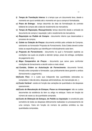 13
t) Tempo de Tramitação Interna: é o tempo que um documento leva, desde o
momento em que é emitido até o momento em que a compra é formalizada;
u) Prazo de Entrega: tempo decorrido da data de formalização do contrato
bilateral de compra até a data de recebimento da mercadoria;
v) Tempo de Reposição, Ressuprimento: tempo decorrido desde a emissão do
documento de compra ( requisição ) até o recebimento da mercadoria;
w) Requisição ou Pedido de Compra - documento interno que desencadeia o
processo de compra;
x) Coleta ou Cotação de Preços: documento emitido pela unidade de Compras,
solicitando ao fornecedor Proposta de Fornecimento. Esta Coleta deverá conter
todas as especificações que identifiquem individualmente cada item;
y) Proposta de Fornecimento - documento no qual o fornecedor explicita as
condições nas quais se propõe a atender (preço, prazo de entrega, condições
de pagamento etc);
z) Mapa Comparativo de Preços - documento que serve para confrontar
condições de fornecimento e decidir sobre a mais viável;
aa) Contato, Ordem ou Autorização de Fornecimento: documento formal,
firmado entre comprador e fornecedor, que juridicamente deve garantir a ambos
(fornecimento x pagamento);
bb)Custo Fixo:- é o custo que independe das quantidades estocadas ou
compradas ( mão-de-obra, despesas administrativas, de manutenção etc. );
cc)Custo Variável - existe em função das variações de quantidade e de despesas
operacionais;
dd)Custo de Manutenção de Estoque, Posse ou Armazenagem: são os custos
decorrentes da existência do item ou artigo no estoque. Varia em função do
número de vezes ou da quantidade comprada;
ee)Custo de Obtenção de Estoque, do Pedido ou Aquisição: é constituído pela
somatória de todas as despesas efetivamente realizadas no processamento de
uma compra. Varia em função do número de pedidos emitidos ou das
quantidades compradas.
 
