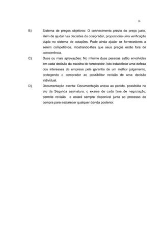 16
B) Sistema de preços objetivos: O conhecimento prévio do preço justo,
além de ajudar nas decisões do comprador, proporciona uma verificação
dupla no sistema de cotações. Pode ainda ajudar os fornecedores a
serem competitivos, mostrando-lhes que seus preços estão fora de
concorrência.
C) Duas ou mais aprovações: No mínimo duas pessoas estão envolvidas
em cada decisão da escolha do fornecedor. Isto estabelece uma defesa
dos interesses da empresa pela garantia de um melhor julgamento,
protegendo o comprador ao possibilitar revisão de uma decisão
individual.
D) Documentação escrita: Documentação anexa ao pedido, possibilita no
ato da Segunda assinatura, o exame de cada fase de negociação,
permite revisão e estará sempre disponível junto ao processo de
compra para esclarecer qualquer dúvida posterior.
 