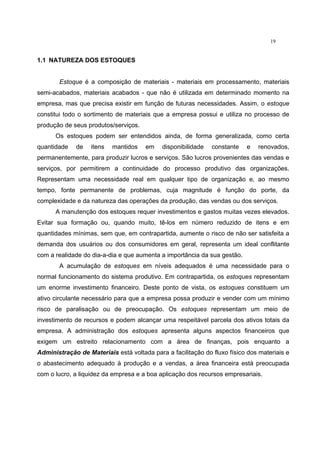 19
1.1 NATUREZA DOS ESTOQUES
Estoque é a composição de materiais - materiais em processamento, materiais
semi-acabados, materiais acabados - que não é utilizada em determinado momento na
empresa, mas que precisa existir em função de futuras necessidades. Assim, o estoque
constitui todo o sortimento de materiais que a empresa possui e utiliza no processo de
produção de seus produtos/serviços.
Os estoques podem ser entendidos ainda, de forma generalizada, como certa
quantidade de itens mantidos em disponibilidade constante e renovados,
permanentemente, para produzir lucros e serviços. São lucros provenientes das vendas e
serviços, por permitirem a continuidade do processo produtivo das organizações.
Representam uma necessidade real em qualquer tipo de organização e, ao mesmo
tempo, fonte permanente de problemas, cuja magnitude é função do porte, da
complexidade e da natureza das operações da produção, das vendas ou dos serviços.
A manutenção dos estoques requer investimentos e gastos muitas vezes elevados.
Evitar sua formação ou, quando muito, tê-los em número reduzido de itens e em
quantidades mínimas, sem que, em contrapartida, aumente o risco de não ser satisfeita a
demanda dos usuários ou dos consumidores em geral, representa um ideal conflitante
com a realidade do dia-a-dia e que aumenta a importância da sua gestão.
A acumulação de estoques em níveis adequados é uma necessidade para o
normal funcionamento do sistema produtivo. Em contrapartida, os estoques representam
um enorme investimento financeiro. Deste ponto de vista, os estoques constituem um
ativo circulante necessário para que a empresa possa produzir e vender com um mínimo
risco de paralisação ou de preocupação. Os estoques representam um meio de
investimento de recursos e podem alcançar uma respeitável parcela dos ativos totais da
empresa. A administração dos estoques apresenta alguns aspectos financeiros que
exigem um estreito relacionamento com a área de finanças, pois enquanto a
Administração de Materiais está voltada para a facilitação do fluxo físico dos materiais e
o abastecimento adequado à produção e a vendas, a área financeira está preocupada
com o lucro, a liquidez da empresa e a boa aplicação dos recursos empresariais.
 