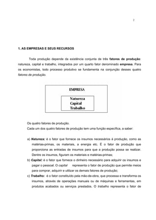 2
1. AS EMPRESAS E SEUS RECURSOS
Toda produção depende da existência conjunta de três fatores de produção:
natureza, capital e trabalho, integrados por um quarto fator denominado empresa. Para
os economistas, todo processo produtivo se fundamenta na conjunção desses quatro
fatores de produção.
Os quatro fatores de produção.
Cada um dos quatro fatores de produção tem uma função específica, a saber:
a) Natureza: é o fator que fornece os insumos necessários à produção, como as
matérias-primas, os materiais, a energia etc. É o fator de produção que
proporciona as entradas de insumos para que a produção possa se realizar.
Dentre os insumos, figuram os materiais e matérias-primas;
b) Capital: é o fator que fornece o dinheiro necessário para adquirir os insumos e
pagar o pessoal. O capital representa o fator de produção que permite meios
para comprar, adquirir e utilizar os demais fatores de produção;
c) Trabalho: é o fator constituído pela mão-de-obra, que processa e transforma os
insumos, através de operações manuais ou de máquinas e ferramentas, em
produtos acabados ou serviços prestados. O trabalho representa o fator de
 