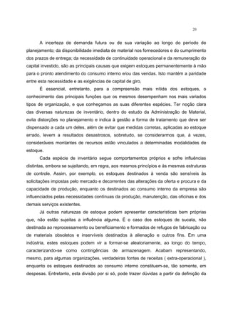 20
A incerteza de demanda futura ou de sua variação ao longo do período de
planejamento; da disponibilidade imediata de material nos fornecedores e do cumprimento
dos prazos de entrega; da necessidade de continuidade operacional e da remuneração do
capital investido, são as principais causas que exigem estoques permanentemente à mão
para o pronto atendimento do consumo interno e/ou das vendas. Isto mantém a paridade
entre esta necessidade e as exigências de capital de giro.
É essencial, entretanto, para a compreensão mais nítida dos estoques, o
conhecimento das principais funções que os mesmos desempenham nos mais variados
tipos de organização, e que conheçamos as suas diferentes espécies. Ter noção clara
das diversas naturezas de inventário, dentro do estudo da Administração de Material,
evita distorções no planejamento e indica à gestão a forma de tratamento que deve ser
dispensado a cada um deles, além de evitar que medidas corretas, aplicadas ao estoque
errado, levem a resultados desastrosos, sobretudo, se considerarmos que, à vezes,
consideráveis montantes de recursos estão vinculados a determinadas modalidades de
estoque.
Cada espécie de inventário segue comportamentos próprios e sofre influências
distintas, embora se sujeitando, em regra, aos mesmos princípios e às mesmas estruturas
de controle. Assim, por exemplo, os estoques destinados à venda são sensíveis às
solicitações impostas pelo mercado e decorrentes das alterações da oferta e procura e da
capacidade de produção, enquanto os destinados ao consumo interno da empresa são
influenciados pelas necessidades contínuas da produção, manutenção, das oficinas e dos
demais serviços existentes.
Já outras naturezas de estoque podem apresentar características bem próprias
que, não estão sujeitas a influência alguma. É o caso dos estoques de sucata, não
destinada ao reprocessamento ou beneficiamento e formados de refugos de fabricação ou
de materiais obsoletos e inservíveis destinados à alienação e outros fins. Em uma
indústria, estes estoques podem vir a formar-se aleatoriamente, ao longo do tempo,
caracterizando-se como contingências de armazenagem. Acabam representando,
mesmo, para algumas organizações, verdadeiras fontes de receitas ( extra-operacional ),
enquanto os estoques destinados ao consumo interno constituem-se, tão somente, em
despesas. Entretanto, esta divisão por si só, pode trazer dúvidas a partir da definição da
 