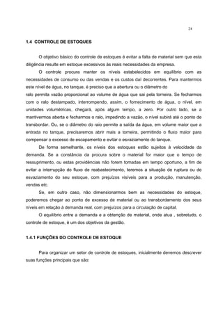 24
1.4 CONTROLE DE ESTOQUES
O objetivo básico do controle de estoques é evitar a falta de material sem que esta
diligência resulte em estoque excessivos às reais necessidades da empresa.
O controle procura manter os níveis estabelecidos em equilíbrio com as
necessidades de consumo ou das vendas e os custos daí decorrentes. Para mantermos
este nível de água, no tanque, é preciso que a abertura ou o diâmetro do
ralo permita vazão proporcional ao volume de água que sai pela torneira. Se fecharmos
com o ralo destampado, interrompendo, assim, o fornecimento de água, o nível, em
unidades volumétricas, chegará, após algum tempo, a zero. Por outro lado, se a
mantivermos aberta e fecharmos o ralo, impedindo a vazão, o nível subirá até o ponto de
transbordar. Ou, se o diâmetro do raio permite a saída da água, em volume maior que a
entrada no tanque, precisaremos abrir mais a torneira, permitindo o fluxo maior para
compensar o excesso de escapamento e evitar o esvaziamento do tanque.
De forma semelhante, os níveis dos estoques estão sujeitos à velocidade da
demanda. Se a constância da procura sobre o material for maior que o tempo de
ressuprimento, ou estas providências não forem tomadas em tempo oportuno, a fim de
evitar a interrupção do fluxo de reabastecimento, teremos a situação de ruptura ou de
esvaziamento do seu estoque, com prejuízos visíveis para a produção, manutenção,
vendas etc.
Se, em outro caso, não dimensionarmos bem as necessidades do estoque,
poderemos chegar ao ponto de excesso de material ou ao transbordamento dos seus
níveis em relação à demanda real, com prejuízos para a circulação de capital.
O equilíbrio entre a demanda e a obtenção de material, onde atua , sobretudo, o
controle de estoque, é um dos objetivos da gestão.
1.4.1 FUNÇÕES DO CONTROLE DE ESTOQUE
Para organizar um setor de controle de estoques, inicialmente devemos descrever
suas funções principais que são:
 