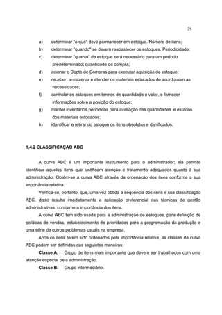 25
a) determinar "o que" deve permanecer em estoque. Número de itens;
b) determinar "quando" se devem reabastecer os estoques. Periodicidade;
c) determinar "quanto" de estoque será necessário para um período
predeterminado; quantidade de compra;
d) acionar o Depto de Compras para executar aquisição de estoque;
e) receber, armazenar e atender os materiais estocados de acordo com as
necessidades;
f) controlar os estoques em termos de quantidade e valor, e fornecer
informações sobre a posição do estoque;
g) manter inventários periódicos para avaliação das quantidades e estados
dos materiais estocados;
h) identificar e retirar do estoque os itens obsoletos e danificados.
1.4.2 CLASSIFICAÇÃO ABC
A curva ABC é um importante instrumento para o administrador; ela permite
identificar aqueles itens que justificam atenção e tratamento adequados quanto à sua
administração. Obtém-se a curva ABC através da ordenação dos itens conforme a sua
importância relativa.
Verifica-se, portanto, que, uma vez obtida a seqüência dos itens e sua classificação
ABC, disso resulta imediatamente a aplicação preferencial das técnicas de gestão
administrativas, conforme a importância dos itens.
A curva ABC tem sido usada para a administração de estoques, para definição de
políticas de vendas, estabelecimento de prioridades para a programação da produção e
uma série de outros problemas usuais na empresa.
Após os itens terem sido ordenados pela importância relativa, as classes da curva
ABC podem ser definidas das seguintes maneiras:
Classe A: Grupo de itens mais importante que devem ser trabalhados com uma
atenção especial pela administração.
Classe B: Grupo intermediário.
 