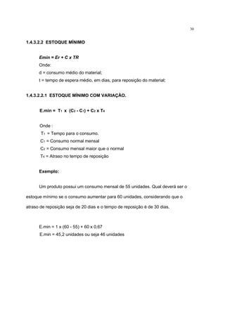 30
1.4.3.2.2 ESTOQUE MÍNIMO
Emin = Er + C x TR
Onde:
d = consumo médio do material;
t = tempo de espera médio, em dias, para reposição do material;
1.4.3.2.2.1 ESTOQUE MÍNIMO COM VARIAÇÃO.
E.min = T1 x (C2 - C1) + C2 x T4
Onde :
T1 = Tempo para o consumo.
C1 = Consumo normal mensal
C2 = Consumo mensal maior que o normal
T4 = Atraso no tempo de reposição
Exemplo:
Um produto possui um consumo mensal de 55 unidades. Qual deverá ser o
estoque mínimo se o consumo aumentar para 60 unidades, considerando que o
atraso de reposição seja de 20 dias e o tempo de reposição é de 30 dias.
E.min = 1 x (60 - 55) + 60 x 0,67
E.min = 45,2 unidades ou seja 46 unidades
 