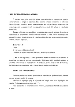 31
1.4.3.3 SISTEMA DE MÁXIMOS MÍNIMOS:
É utilizado quando há muita dificuldade para determinar o consumo ou quando
ocorre variação no tempo de reposição. Esse sistema consiste em estimar os estoques
máximos (Emax) e mínimo (Emin) para cada ítem, em função de uma expectativa de
consumo previsto para determinado período de tempo. A partir daí, calcula-se o ponto de
pedido (PP).
Estoque mínimo é uma quantidade em estoque que, quando atingida, determina a
necessidade de encomendar um novo lote de material. O Emin é igual ao estoque de
reserva (Er) mais o consumo médio do material multiplicado pelo tempo de espera médio,
em dias, para sua reposição.
Emin = Er + dt
Onde:
d = consumo médio do material;
t = tempo de espera médio, em dias, para reposição do material;
O Er, ou de segurança, é uma quantidade morta em estoque que somente é
consumida em caso de extrema necessidade. Destina-se cobrir eventuais atrasos e
garantir a continuidade do abastecimento da produção, sem o risco de falta de material,
que provoca o custo da ruptura, isto é, o custo de paralisação da produção.
Emax = Emin + lote de compra
Ponto de pedido (PP) é uma quantidade de estoque que, quando atingida, deverá
provocar um novo pedido de compra.
Intervalo de reposição (IR), é o período de tempo entre duas reposições de
material. È o intervalo de tempo entre dois PPs.
Para representar os sistema máximos-mínimos, utilizamos a chamada curva dente
de serra.
 