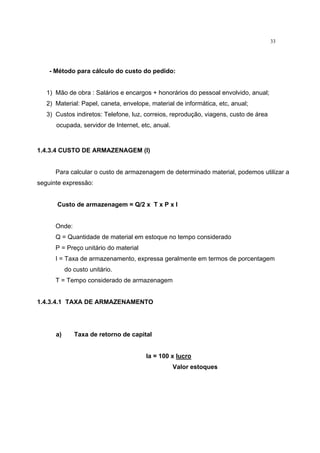 33
- Método para cálculo do custo do pedido:
1) Mão de obra : Salários e encargos + honorários do pessoal envolvido, anual;
2) Material: Papel, caneta, envelope, material de informática, etc, anual;
3) Custos indiretos: Telefone, luz, correios, reprodução, viagens, custo de área
ocupada, servidor de Internet, etc, anual.
1.4.3.4 CUSTO DE ARMAZENAGEM (I)
Para calcular o custo de armazenagem de determinado material, podemos utilizar a
seguinte expressão:
Custo de armazenagem = Q/2 x T x P x I
Onde:
Q = Quantidade de material em estoque no tempo considerado
P = Preço unitário do material
I = Taxa de armazenamento, expressa geralmente em termos de porcentagem
do custo unitário.
T = Tempo considerado de armazenagem
1.4.3.4.1 TAXA DE ARMAZENAMENTO
a) Taxa de retorno de capital
Ia = 100 x lucro
Valor estoques
 
