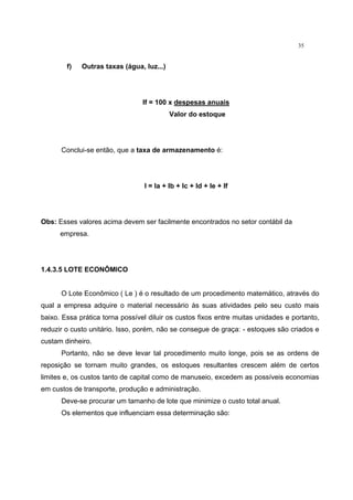 35
f) Outras taxas (água, luz...)
If = 100 x despesas anuais
Valor do estoque
Conclui-se então, que a taxa de armazenamento é:
I = Ia + Ib + Ic + Id + Ie + If
Obs: Esses valores acima devem ser facilmente encontrados no setor contábil da
empresa.
1.4.3.5 LOTE ECONÔMICO
O Lote Econômico ( Le ) é o resultado de um procedimento matemático, através do
qual a empresa adquire o material necessário às suas atividades pelo seu custo mais
baixo. Essa prática torna possível diluir os custos fixos entre muitas unidades e portanto,
reduzir o custo unitário. Isso, porém, não se consegue de graça: - estoques são criados e
custam dinheiro.
Portanto, não se deve levar tal procedimento muito longe, pois se as ordens de
reposição se tornam muito grandes, os estoques resultantes crescem além de certos
limites e, os custos tanto de capital como de manuseio, excedem as possíveis economias
em custos de transporte, produção e administração.
Deve-se procurar um tamanho de lote que minimize o custo total anual.
Os elementos que influenciam essa determinação são:
 