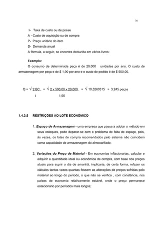 36
I- Taxa de custo ou de posse
A - Custo de aquisição ou de compra
P- Preço unitário do item
D- Demanda anual
A fórmula, a seguir, se encontra deduzida em vários livros:
Exemplo:
O consumo de determinada peça é de 20.000 unidades por ano. O custo de
armazenagem por peça e de $ 1,90 por ano e o custo de pedido é de $ 500,00.
Q = √ 2 BC = √ 2 x 500,00 x 20,000 = √ 10,5260315 = 3.245 peças
I 1,90
1.4.3.5 RESTRIÇÕES AO LOTE ECONÔMICO
1. Espaço de Armazenagem - uma empresa que passa a adotar o método em
seus estoques, pode deparar-se com o problema de falta de espaço, pois,
às vezes, os lotes de compra recomendados pelo sistema não coincidem
coma capacidade de armazenagem do almoxarifado;
2. Variações do Preço de Material - Em economias inflacionarias, calcular e
adquirir a quantidade ideal ou econômica de compra, com base nos preços
atuais para suprir o dia de amanhã, implicaria, de certa forma, refazer os
cálculos tantas vezes quantas fossem as alterações de preços sofridas pelo
material ao longo do período, o que não se verifica , com constância, nos
países de economia relativamente estável, onde o preço permanece
estacionário por períodos mais longos;
 