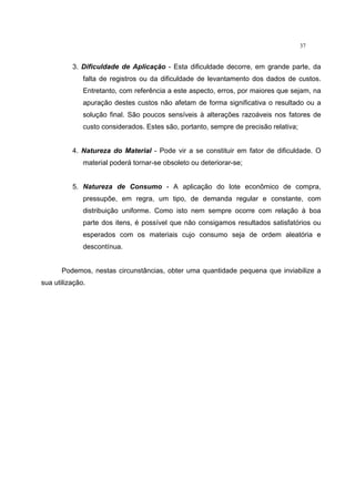 37
3. Dificuldade de Aplicação - Esta dificuldade decorre, em grande parte, da
falta de registros ou da dificuldade de levantamento dos dados de custos.
Entretanto, com referência a este aspecto, erros, por maiores que sejam, na
apuração destes custos não afetam de forma significativa o resultado ou a
solução final. São poucos sensíveis à alterações razoáveis nos fatores de
custo considerados. Estes são, portanto, sempre de precisão relativa;
4. Natureza do Material - Pode vir a se constituir em fator de dificuldade. O
material poderá tornar-se obsoleto ou deteriorar-se;
5. Natureza de Consumo - A aplicação do lote econômico de compra,
pressupõe, em regra, um tipo, de demanda regular e constante, com
distribuição uniforme. Como isto nem sempre ocorre com relação à boa
parte dos itens, é possível que não consigamos resultados satisfatórios ou
esperados com os materiais cujo consumo seja de ordem aleatória e
descontínua.
Podemos, nestas circunstâncias, obter uma quantidade pequena que inviabilize a
sua utilização.
 