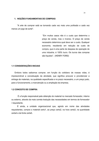 39
1. NOÇÕES FUNDAMENTAIS DE COMPRAS
"A arte de comprar está se tornando cada vez mais uma profissão e cada vez
menos um jogo de sorte".
"Em muitos casos não é o custo que determina o
preço de venda, mas o inverso. O preço de venda
necessário determina qual deve ser o custo. Qualquer
economia, resultando em redução de custo de
compra, que é uma parte de despesa de operação de
uma industria, é 100% lucro. Os lucros das compras
são líquidos". (HENRY FORD)
1.1 CONSIDERAÇÕES INICIAIS
Embora todos saibamos comprar, em função do cotidiano de nossas vidas, é
imprescindível a conceituação da atividade, que significa procurar e providenciar a
entrega de materiais, na qualidade especificada e no prazo necessário, a um preço justo,
para o funcionamento, a manutenção ou a ampliação da empresa.
1.2 CONCEITO DE COMPRA
É a função responsável pela obtenção do material no mercado fornecedor, interno
ou externo, através da mais correta tradução das necessidades em termos de fornecedor
/ requisitante.
É ainda, a unidade organizacional que, agindo em nome das atividades
requisitantes, compra o material certo1, ao preço certo2, na hora certa3, na quantidade
certa4 e da fonte certa5.
 