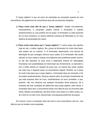 41
O "preço objetivo" é que vai servir de orientação ao comprador quando de uma
concorrência. No julgamento da concorrência duas são as possíveis situações:
a) Preço muito mais alto do que o "preço objetivo": nessas circunstâncias,
eventualmente, o comprador poderá chamar o fornecedor e solicitar
esclarecimentos ou uma justifica tive do preço. O fornecedor ou está querendo
ter um lucro excessivo, ou possui sistemas onerosos de fabricação ou um mau
sistema de apropriação de custos;
b) Preço muito mais baixo que o "preço objetivo": o menor preço não significa
hoje em dia, o melhor negócio. Se o preço do fornecedor for muito mais baixo,
dois podem ser os motivos: 1) O fornecedor desenvolveu uma técnica de
fabricação tal que conseguiu diminuir seus custos; 2) O fornecedor não soube
calcular os seus custos e nessas circunstâncias dois problemas podem ocorrer:
ou ele não descobre os seus erros e fatalmente entrará em dificuldades
financeiras com possibilidades de interromper seu fornecimento, ou descobre o
erro e então solicita um reajuste de preço que, na maioria das vezes, poderá
ser maior que o segundo preço na concorrência original. Portanto, se o preço
for muito mais baixo que o preço objetivo, o fornecedor deve ser chamado, a fim
de prestar esclarecimentos. Deve-se sempre partir do princípio fundamental de
que toda empresa deve ter lucro, evidentemente um lucro comedido, e que,
portanto, não nos interessa que qualquer fornecedor tenha prejuízos. Se a
empresa não tiver condições de determinar esse preço objetivo, pelo menos, o
comprador deve abrir a concorrência tendo uma idéia de que vai encontrar pela
frente. Nessas circunstâncias, ele deve tomar como base ou o último preço, ou,
se o item for um item novo, deverá fazer uma pesquisa preliminar de preços.
Em resumo: nunca o comprador deve dar início a uma concorrência, sem ter uma
idéia do que vai receber como propostas.
 