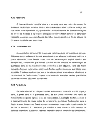 42
1.2.3 Hora.Certa
O desenvolvimento industrial atual e o aumente cada vez maior do numero de
empresas de produção em série, torna o tempo de entrega, ou os prazos de entrega, um
dos fatores mais importantes no julgamento de uma concorrência. As diversas flutuações
de preços do mercado e o perigo de estoques excessivos fazem cem que e comprador
necessite coordenar esses dois fatores da melhor maneira possível, a fim de adquirir na
hora certa o material para a empresa.
1.2.4 Quantidade Certa
A quantidade a ser adquirida é cada vez mais importante por ocasião da compra.
Até pouco tempo atrás aumentava-se a quantidade a ser adquirida objetivando melhorar e
preço; entretanto outros fatores como custo de armazenagem, capital investido em
estoques etc., fizeram com que maiores cuidados fossem tornados na determinação da
quantidade certa ou na quantidade mais econômica a ser adquirida. Para isso foram
deduzidas fórmulas matemáticas objetivando facilitar a determinação da quantidade a ser
adquirida. Entretanto, qualquer que seja, a fórmula ou método a ser adotado não elimina a
decisão final da Gerência de Compras com eventuais alterações destas quantidades
devido as situações peculiares do mercado.
1.2.5 Fonte Certa
De nada adiantará ao comprador saber exatamente o material a adquirir, o preço
certo, o prazo certo e a quantidade certa, se não puder encontrar uma fonte de
fornecimento que possa agrupar todas as necessidades. A avaliação dos fornecedores e
o desenvolvimento de novas fontes de fornecimento são fatores fundamentais para o
funcionamento de compras. Devido a essas necessidades o comprador, exceto o setor de
vendas da empresa, é o elemento que mantém e deve manter o maior número de
contatos externos na busca cada vez mais intensa de ampliar o mercado de fornecimento.
 