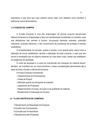 43
importante é este item que mais adiante vamos tratar com detalhes como escolher e
selecionar novos fornecedores.
1.3 FUNÇÃO DE COMPRA
A Função Compras é uma das engrenagem do grande conjunto denominado
Sistema Empresa ou Organização e deve ser devidamente considerado no contexto, para
que deficiências não venham a ocorrer, provocando demoras onerosas, produção
ineficiente, produtos inferiores, o não cumprimento de promessas de entregas e clientes
insatisfeitos.
A competitividade no mercado, quanto a vendas, e em grande parte, assim como a
obtenção de lucros satisfatórios, devida a realização de boas compras, e para que isto
ocorra é necessário que se adquira materiais ao mais baixo custo, desde que satisfaçam
as exigências de qualidade.
O custo de aquisição e o custo de manutenção dos estoques de material devem,
também, ser mantidos em um nível econômico. Essas considerações elementares são a
base de toda a função e ciência de Compras.
A função Compras compreende:
- Cadastramento de Fornecedores;
- Coleta de Preços;
- Definição quanto ao transporte do material;
- Julgamento de Propostas;
- Diligenciamento do preço, do prazo e da qualidade do material;
- Recebimento e Colocação da Compra.
1.4 FLUXO SINTÉTICO DE COMPRAS
1 Recebimento da Requisição de Compras
2 Escolha dos Fornecedores
3 Consulta aos Fornecedores
4 Recebimento das Propostas
 