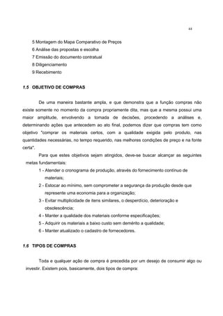 44
5 Montagem do Mapa Comparativo de Preços
6 Análise das propostas e escolha
7 Emissão do documento contratual
8 Diligenciamento
9 Recebimento
1.5 OBJETIVO DE COMPRAS
De uma maneira bastante ampla, e que demonstra que a função compras não
existe somente no momento da compra propriamente dita, mas que a mesma possui uma
maior amplitude, envolvendo a tomada de decisões, procedendo a análises e,
determinando ações que antecedem ao ato final, podemos dizer que compras tem como
objetivo "comprar os materiais certos, com a qualidade exigida pelo produto, nas
quantidades necessárias, no tempo requerido, nas melhores condições de preço e na fonte
certa".
Para que estes objetivos sejam atingidos, deve-se buscar alcançar as seguintes
metas fundamentais:
1 - Atender o cronograma de produção, através do fornecimento contínuo de
materiais;
2 - Estocar ao mínimo, sem comprometer a segurança da produção desde que
represente uma economia para a organização;
3 - Evitar multiplicidade de itens similares, o desperdício, deterioração e
obsolescência;
4 - Manter a qualidade dos materiais conforme especificações;
5 - Adquirir os materiais a baixo custo sem demérito a qualidade;
6 - Manter atualizado o cadastro de fornecedores.
1.6 TIPOS DE COMPRAS
Toda e qualquer ação de compra é precedida por um desejo de consumir algo ou
investir. Existem pois, basicamente, dois tipos de compra:
 