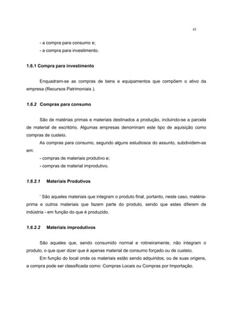 45
- a compra para consumo e;
- a compra para investimento.
1.6.1 Compra para investimento
Enquadram-se as compras de bens e equipamentos que compõem o ativo da
empresa (Recursos Patrimoniais ).
1.6.2 Compras para consumo
São de matérias primas e materiais destinados a produção, incluindo-se a parcela
de material de escritório. Algumas empresas denominam este tipo de aquisição como
compras de custeio.
As compras para consumo, segundo alguns estudiosos do assunto, subdividem-se
em:
- compras de materiais produtivo e;
- compras de material improdutivo.
1.6.2.1 Materiais Produtivos
‘ São aqueles materiais que integram o produto final, portanto, neste caso, matéria-
prima e outros materiais que fazem parte do produto, sendo que estes diferem de
indústria - em função do que é produzido.
1.6.2.2 Materiais improdutivos
São aqueles que, sendo consumido normal e rotineiramente, não integram o
produto, o que quer dizer que é apenas material de consumo forçado ou de custeio.
Em função do local onde os materiais estão sendo adquiridos, ou de suas origens,
a compra pode ser classificada como: Compras Locais ou Compras por Importação.
 