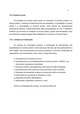 46
1.6.3 Compras Locais
As atividades de compras locais podem ser exercidas na iniciativa privada e no
serviço público. A diferença fundamental entre tais atividades é a formalidade no serviço
público e a informalidade na iniciativa privada, muito embora com procedimentos
praticamente idênticos, independentemente dessa particularidade. As Leis nº 8.666/93 e
8.883/94, que envolvem as licitações no serviço público, exigem total formalidade. Seus
procedimentos e aspectos legais serão detalhados em Compras no Serviço Público.
1.6.3 Compras por Importação
As compras por importação envolvem a participação do administrador com
especialidade em comércio exterior, motivo pelo qual não cabe aqui nos aprofundarmos a
esse respeito. Seus procedimentos encontram-se expostos a contínuas modificações de
regulamentos, que compreendem, entre outras, as seguintes etapas:
a. Processamento de faturas pro forma;
b. Processamento junto ao Departamento de Comércio Exterior - DECEX - dos
documentos necessários à importação;
c. Compra de câmbio, para pagamento contra carta de crédito irrevogável;
d. Acompanhamento das ordens de compra (purchase order) no exterior;
e. Solicitação de averbações de seguro de transporte marítimo e/ou aéreo;
f. Recebimento da mercadoria em aeroporto ou porto;
g. Pagamento de direitos alfandegários;
h. Reclamação à seguradora, quando for o caso.
Quanto a formalização das compras, as mesmas podem ser:
 