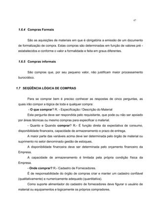 47
1.6.4 Compras Formais
São as aquisições de materiais em que é obrigatória a emissão de um documento
de formalização de compra. Estas compras são determinadas em função de valores pré -
estabelecidos e conforme o valor a formalidade e feita em graus diferentes.
1.6.5 Compras informais
São compras que, por seu pequeno valor, não justificam maior processamento
burocrático.
1.7 SEQÜÊNCIA LÓGICA DE COMPRAS
Para se comprar bem é preciso conhecer as respostas de cinco perguntas, as
quais irão compor a lógica de toda e qualquer compra:
- O que comprar? R. - Especificação / Descrição do Material
Esta pergunta deve ser respondida pelo requisitante, que pode ou não ser apoiado
por áreas técnicas ou mesmo compras para especificar o material.
- Quanto e Quando comprar? R.- É função direta da expectativa de consumo,
disponibilidade financeira, capacidade de armazenamento e prazo de entrega.
A maior parte das variáveis acima deve ser determinada pelo órgão de material ou
suprimento no setor denominado gestão de estoques.
A disponibilidade financeira deve ser determinada pelo orçamento financeiro da
Empresa.
A capacidade de armazenamento é limitada pela própria condição física da
Empresa.
- Onde comprar? R.- Cadastro de Fornecedores.
É de responsabilidade do órgão de compras criar e manter um cadastro confiável
(qualitativamente) e numericamente adequado (quantitativa).
Como suporte alimentador do cadastro de fornecedores deve figurar o usuário de
material ou equipamentos e logicamente os próprios compradores.
 