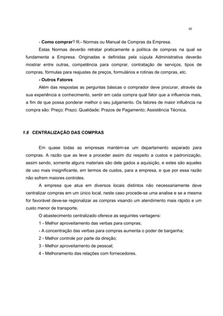 48
- Como comprar? R.- Normas ou Manual de Compras da Empresa.
Estas Normas deverão retratar praticamente a política de compras na qual se
fundamenta a Empresa. Originadas e definidas pela cúpula Administrativa deverão
mostrar entre outras, competência para comprar, contratação de serviços, tipos de
compras, fórmulas para reajustes de preços, formulários e rotinas de compras, etc.
- Outros Fatores
Além das respostas as perguntas básicas o comprador deve procurar, através da
sua experiência e conhecimento, sentir em cada compra qual fator que a influencia mais,
a fim de que possa ponderar melhor o seu julgamento. Os fatores de maior influência na
compra são: Preço; Prazo; Qualidade; Prazos de Pagamento; Assistência Técnica.
1.8 CENTRALIZAÇÃO DAS COMPRAS
Em quase todas as empresas mantém-se um departamento separado para
compras. A razão que as leve a proceder assim diz respeito a custos e padronização,
assim sendo, somente alguns materiais são dele gados a aquisição, e estes são aqueles
de uso mais insignificante, em termos de custos, para a empresa, e que por essa razão
não sofrem maiores controles.
A empresa que atua em diversos locais distintos não necessariamente deve
centralizar compras em um único local, neste caso procede-se uma analise e se a mesma
for favorável deve-se regionalizar as compras visando um atendimento mais rápido e um
custo menor de transporte.
O abastecimento centralizado oferece as seguintes vantagens:
1 - Melhor aproveitamento das verbas para compras;
- A concentração das verbas para compras aumenta o poder de barganha;
2 - Melhor controle por parte da direção;
3 - Melhor aproveitamento de pessoal;
4 - Melhoramento das relações com fornecedores.
 