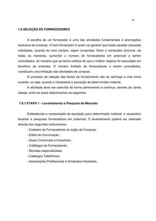 49
1.9 SELEÇÃO DE FORNECEDORES
A escolha de um fornecedor é uma das atividades fundamentais e prerrogativa
exclusiva de compras. O bom fornecedor é quem vai garantir que todas aquelas clausulas
solicitadas, quando de uma compra, sejam cumpridas. Deve o comprador procurar, de
todas as maneiras, aumentar o número de fornecedores em potencial a serem
consultados, de maneira que se tenha certeza de que o melhor negócio foi executado em
benefício da empresa. O número limitado de fornecedores a serem consultados,
constituem uma limitação das atividades de compras.
O processo de seleção das fontes de fornecimento não se restringe a uma única
ocasião, ou seja, quando e necessária a aquisição de determinado material.
A atividade deve ser exercida de forma permanente e contínua, através de várias
etapas, entre as quais selecionamos as seguintes:
1.9.1 ETAPA 1 - Levantamento e Pesquisa de Mercado
Estabelecida a necessidade da aquisição para determinado material, e necessário
levantar e pesquisar fornecedores em potencial. O levantamento poderá ser realizado
através dos seguintes instrumentos:
- Cadastro de Fornecedores do órgão de Compras;
- Edital de Convocação;
- Guias Comerciais e Industriais;
- Catálogos de Fornecedores;
- Revistas especializadas;
- Catálogos Telefônicos;
- Associações Profissionais e Sindicatos Industriais.
 