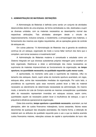 5
3. ADMINISTRAÇÃO DE MATERIAIS: DEFINIÇÕES
A Administração de Materiais é definida como sendo um conjunto de atividades
desenvolvidas dentro de uma empresa, de forma centralizada ou não, destinadas a suprir
as diversas unidades, com os materiais necessários ao desempenho normal das
respectivas atribuições. Tais atividades abrangem desde o circuito de
reaprovisionamento, inclusive compras, o recebimento, a armazenagem dos materiais, o
fornecimento dos mesmos aos órgãos requisitantes, até as operações gerais de controle
de estoques etc.
Em outras palavras: “A Administração de Materiais visa à garantia de existência
contínua de um estoque, organizado de modo a nunca faltar nenhum dos itens que o
compõem, sem tornar excessivo o investimento total”.
A Administração de Materiais moderna é conceituada e estudada como um
Sistema Integrado em que diversos subsistemas próprios interagem para constituir um
todo organizado. Destina-se a dotar a administração dos meios necessários ao
suprimento de materiais imprescindíveis ao funcionamento da organização, no tempo
oportuno, na quantidade necessária, na qualidade requerida e pelo menor custo.
A oportunidade, no momento certo para o suprimento de materiais, influi no
tamanho dos estoques. Assim, suprir antes do momento oportuno acarretará, em regra,
estoques altos, acima das necessidades imediatas da organização. Por outro lado, a
providência do suprimento após esse momento poderá levar a falta do material
necessário ao atendimento de determinada necessidade da administração. Do mesmo
modo, o tamanho do Lote de Compra acarreta as mesmas conseqüências: quantidades
além do necessário representam inversões em estoques ociosos, assim como,
quantidades aquém do necessário podem levar à insuficiência de estoque, o que é
prejudicial à eficiência operacional da organização.
Estes dois eventos, tempo oportuno e quantidade necessária, acarretam, se mal
planejados, além de custos financeiros indesejáveis, lucros cessantes, fatores esses
decorrentes de quaisquer das situações assinaladas. Da mesma forma, a obtenção de
material sem os atributos da qualidade requerida para o uso a que se destina acarreta
custos financeiros maiores, retenções ociosas de capital e oportunidades de lucro não
 