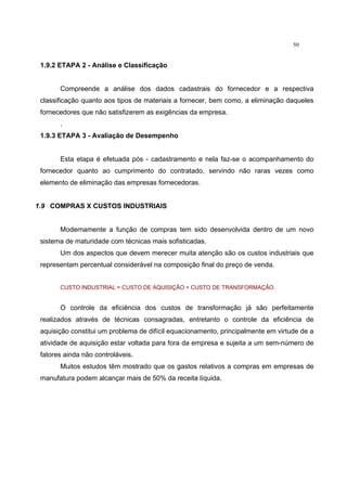 50
1.9.2 ETAPA 2 - Análise e Classificação
Compreende a análise dos dados cadastrais do fornecedor e a respectiva
classificação quanto aos tipos de materiais a fornecer, bem como, a eliminação daqueles
fornecedores que não satisfizerem as exigências da empresa.
.
1.9.3 ETAPA 3 - Avaliação de Desempenho
Esta etapa é efetuada pós - cadastramento e nela faz-se o acompanhamento do
fornecedor quanto ao cumprimento do contratado, servindo não raras vezes como
elemento de eliminação das empresas fornecedoras.
1.9 COMPRAS X CUSTOS INDUSTRIAIS
Modernamente a função de compras tem sido desenvolvida dentro de um novo
sistema de maturidade com técnicas mais sofisticadas.
Um dos aspectos que devem merecer muita atenção são os custos industriais que
representam percentual considerável na composição final do preço de venda.
CUSTO INDUSTRIAL = CUSTO DE AQUISIÇÃO + CUSTO DE TRANSFORMAÇÃO.
O controle da eficiência dos custos de transformação já são perfeitamente
realizados através de técnicas consagradas, entretanto o controle da eficiência de
aquisição constitui um problema de difícil equacionamento, principalmente em virtude de a
atividade de aquisição estar voltada para fora da empresa e sujeita a um sem-número de
fatores ainda não controláveis.
Muitos estudos têm mostrado que os gastos relativos a compras em empresas de
manufatura podem alcançar mais de 50% da receita líquida.
 