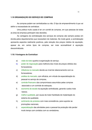 52
1.10 ORGANIZAÇÃO DO SERVIÇO DE COMPRAS
As compras podem ser centralizadas ou não. O tipo de empreendimento é que vai
definir a necessidade de centralizar.
Uma prática muito usada é ter um comitê de compras, em que pessoas de todas
as área da empresa participem das decisões.
As vantagens da centralização dos serviços de compras são sempre postas em
dúvida pelos departamentos que necessitam de materiais. De modo geral, a centralização
apresenta aspectos realmente positivos, pela redução dos preços médios de aquisição,
apesar de, em certos tipos de compras, ser mais aconselhável à aquisição
descentralizada.
1.10.1 Vantagens de Centralizar:
a) visão do todo quanto à organização do serviço;
b) poder de negociação para melhoria dos níveis de preços obtidos dos
fornecedores;
c) influência no mercado devido ao nível de relacionamento com os
fornecedores;
d) análise do mercado, com eficácia, em virtude da especialização do
pessoal no serviço de compras;
e) controle financeiro dos compromissos assumidos pelas compras
associado a um controle de estoques;
f) economia de escala na aquisição centralizada, gerando custos mais
baixos;
g) melhor qualidade, por causa da maior facilidade de implantação do
sistema de qualidade;
h) sortimento de produtos com mais consistência, para suportar as
promoções nacionais;
i) especialização das atividades para o pessoal da produção não perder
muito tempo com contatos com os vendedores.
 